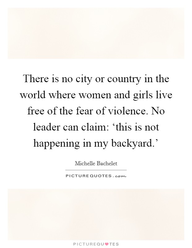 There is no city or country in the world where women and girls live free of the fear of violence. No leader can claim: ‘this is not happening in my backyard.' Picture Quote #1
