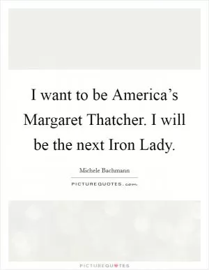 I want to be America’s Margaret Thatcher. I will be the next Iron Lady Picture Quote #1