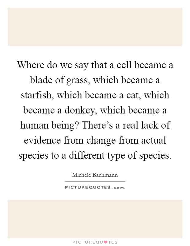 Where do we say that a cell became a blade of grass, which became a starfish, which became a cat, which became a donkey, which became a human being? There's a real lack of evidence from change from actual species to a different type of species Picture Quote #1
