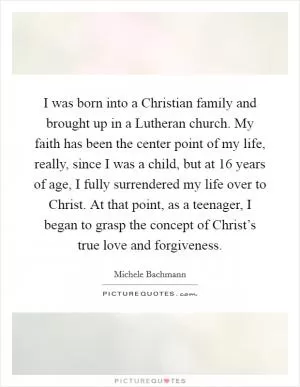 I was born into a Christian family and brought up in a Lutheran church. My faith has been the center point of my life, really, since I was a child, but at 16 years of age, I fully surrendered my life over to Christ. At that point, as a teenager, I began to grasp the concept of Christ’s true love and forgiveness Picture Quote #1