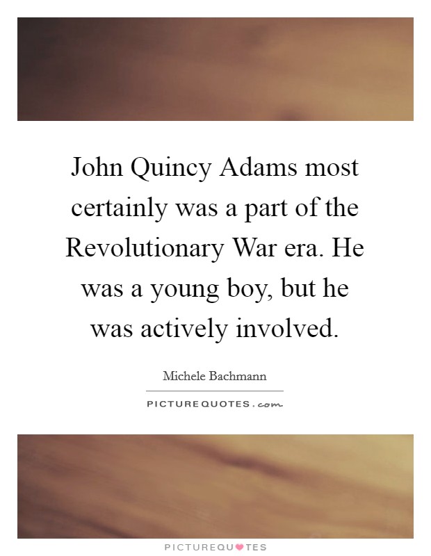 John Quincy Adams most certainly was a part of the Revolutionary War era. He was a young boy, but he was actively involved Picture Quote #1