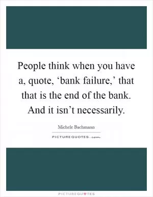 People think when you have a, quote, ‘bank failure,’ that that is the end of the bank. And it isn’t necessarily Picture Quote #1