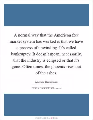 A normal way that the American free market system has worked is that we have a process of unwinding. It’s called bankruptcy. It doesn’t mean, necessarily, that the industry is eclipsed or that it’s gone. Often times, the phoenix rises out of the ashes Picture Quote #1