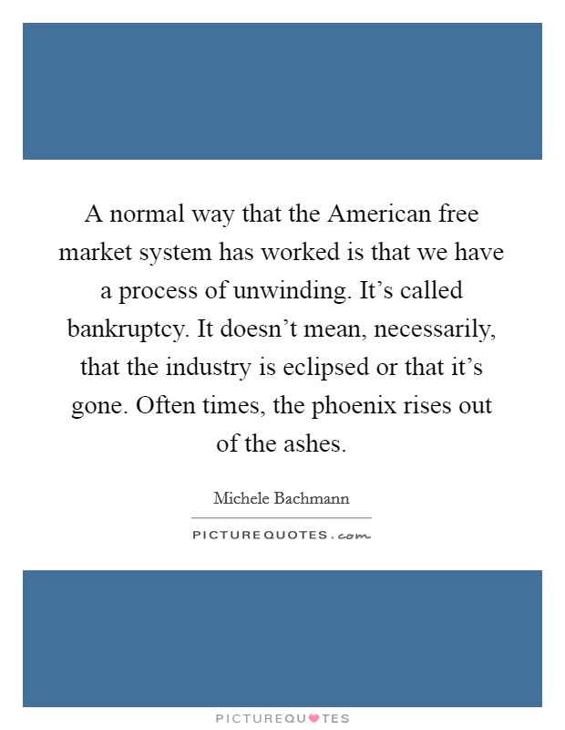 A normal way that the American free market system has worked is that we have a process of unwinding. It's called bankruptcy. It doesn't mean, necessarily, that the industry is eclipsed or that it's gone. Often times, the phoenix rises out of the ashes Picture Quote #1