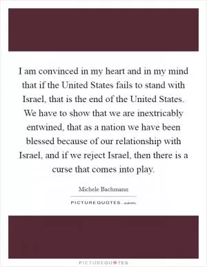I am convinced in my heart and in my mind that if the United States fails to stand with Israel, that is the end of the United States. We have to show that we are inextricably entwined, that as a nation we have been blessed because of our relationship with Israel, and if we reject Israel, then there is a curse that comes into play Picture Quote #1