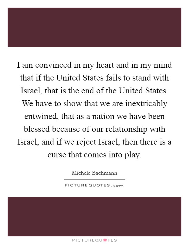I am convinced in my heart and in my mind that if the United States fails to stand with Israel, that is the end of the United States. We have to show that we are inextricably entwined, that as a nation we have been blessed because of our relationship with Israel, and if we reject Israel, then there is a curse that comes into play Picture Quote #1