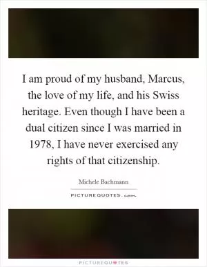 I am proud of my husband, Marcus, the love of my life, and his Swiss heritage. Even though I have been a dual citizen since I was married in 1978, I have never exercised any rights of that citizenship Picture Quote #1