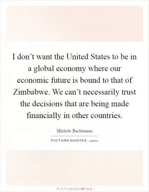 I don’t want the United States to be in a global economy where our economic future is bound to that of Zimbabwe. We can’t necessarily trust the decisions that are being made financially in other countries Picture Quote #1