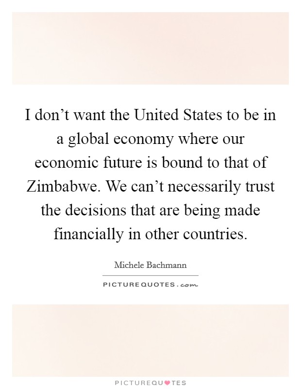 I don't want the United States to be in a global economy where our economic future is bound to that of Zimbabwe. We can't necessarily trust the decisions that are being made financially in other countries Picture Quote #1