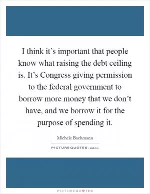 I think it’s important that people know what raising the debt ceiling is. It’s Congress giving permission to the federal government to borrow more money that we don’t have, and we borrow it for the purpose of spending it Picture Quote #1