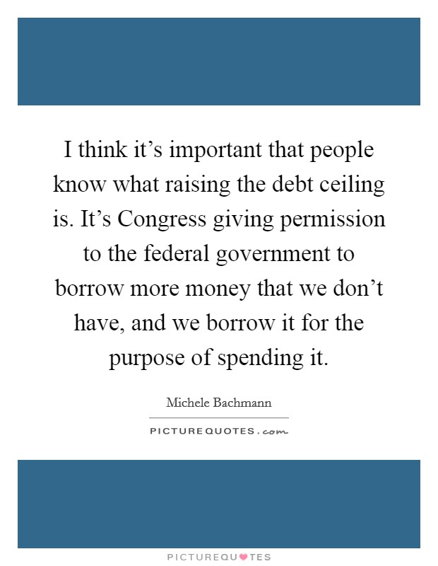 I think it's important that people know what raising the debt ceiling is. It's Congress giving permission to the federal government to borrow more money that we don't have, and we borrow it for the purpose of spending it Picture Quote #1