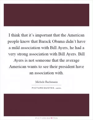 I think that it’s important that the American people know that Barack Obama didn’t have a mild association with Bill Ayers, he had a very strong association with Bill Ayers. Bill Ayers is not someone that the average American wants to see their president have an association with Picture Quote #1