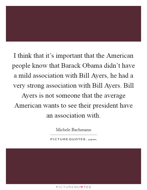 I think that it's important that the American people know that Barack Obama didn't have a mild association with Bill Ayers, he had a very strong association with Bill Ayers. Bill Ayers is not someone that the average American wants to see their president have an association with Picture Quote #1