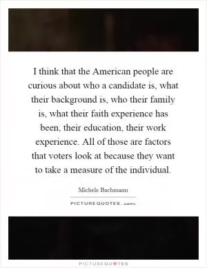 I think that the American people are curious about who a candidate is, what their background is, who their family is, what their faith experience has been, their education, their work experience. All of those are factors that voters look at because they want to take a measure of the individual Picture Quote #1