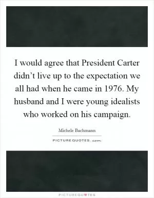 I would agree that President Carter didn’t live up to the expectation we all had when he came in 1976. My husband and I were young idealists who worked on his campaign Picture Quote #1