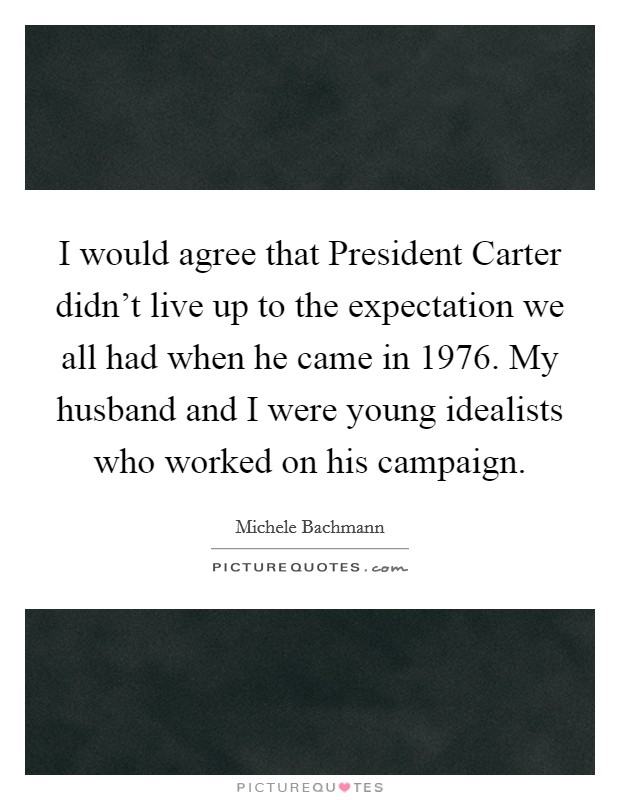 I would agree that President Carter didn't live up to the expectation we all had when he came in 1976. My husband and I were young idealists who worked on his campaign Picture Quote #1