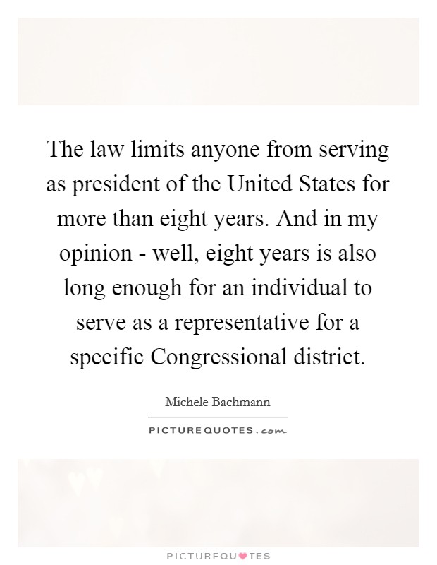 The law limits anyone from serving as president of the United States for more than eight years. And in my opinion - well, eight years is also long enough for an individual to serve as a representative for a specific Congressional district Picture Quote #1
