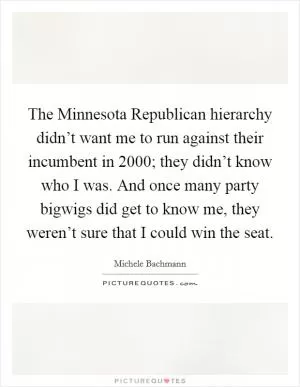 The Minnesota Republican hierarchy didn’t want me to run against their incumbent in 2000; they didn’t know who I was. And once many party bigwigs did get to know me, they weren’t sure that I could win the seat Picture Quote #1