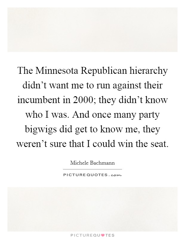 The Minnesota Republican hierarchy didn't want me to run against their incumbent in 2000; they didn't know who I was. And once many party bigwigs did get to know me, they weren't sure that I could win the seat Picture Quote #1