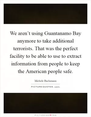 We aren’t using Guantanamo Bay anymore to take additional terrorists. That was the perfect facility to be able to use to extract information from people to keep the American people safe Picture Quote #1