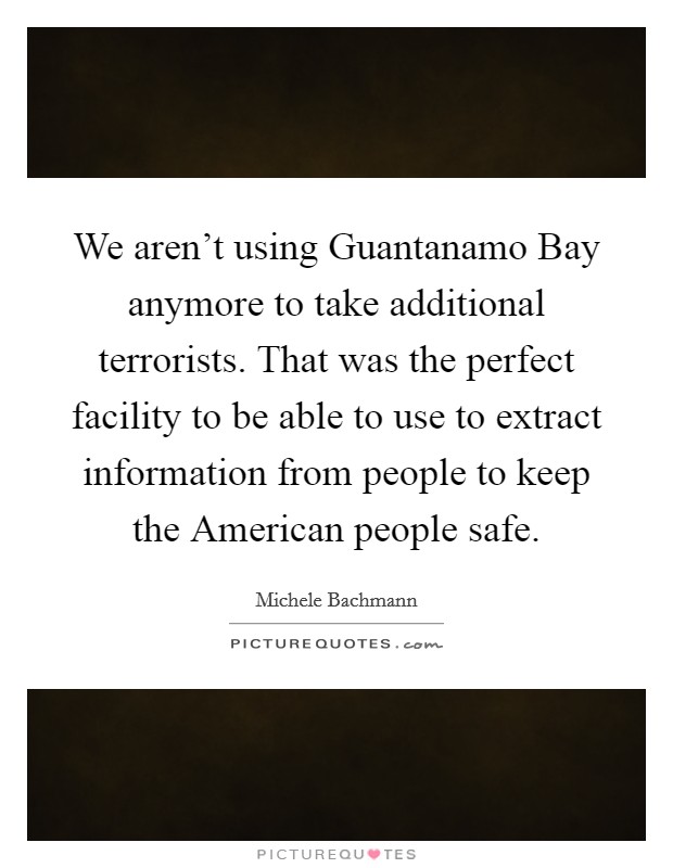 We aren't using Guantanamo Bay anymore to take additional terrorists. That was the perfect facility to be able to use to extract information from people to keep the American people safe Picture Quote #1