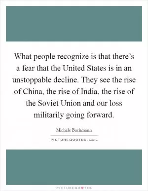 What people recognize is that there’s a fear that the United States is in an unstoppable decline. They see the rise of China, the rise of India, the rise of the Soviet Union and our loss militarily going forward Picture Quote #1