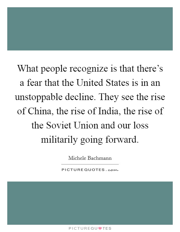 What people recognize is that there's a fear that the United States is in an unstoppable decline. They see the rise of China, the rise of India, the rise of the Soviet Union and our loss militarily going forward Picture Quote #1