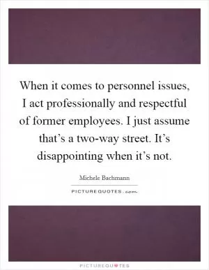When it comes to personnel issues, I act professionally and respectful of former employees. I just assume that’s a two-way street. It’s disappointing when it’s not Picture Quote #1