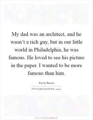 My dad was an architect, and he wasn’t a rich guy, but in our little world in Philadelphia, he was famous. He loved to see his picture in the paper. I wanted to be more famous than him Picture Quote #1