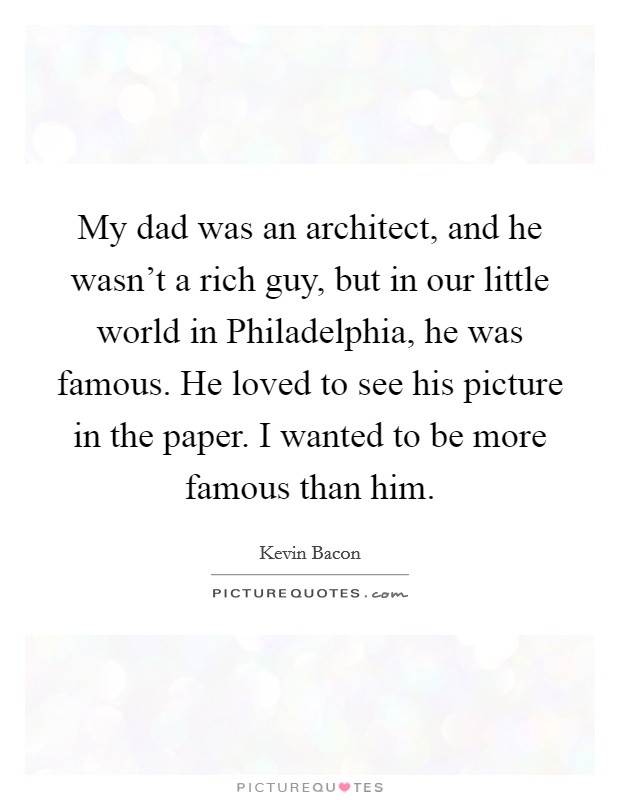 My dad was an architect, and he wasn't a rich guy, but in our little world in Philadelphia, he was famous. He loved to see his picture in the paper. I wanted to be more famous than him Picture Quote #1