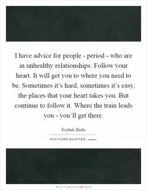 I have advice for people - period - who are in unhealthy relationships: Follow your heart. It will get you to where you need to be. Sometimes it’s hard, sometimes it’s easy, the places that your heart takes you. But continue to follow it. Where the train leads you - you’ll get there Picture Quote #1