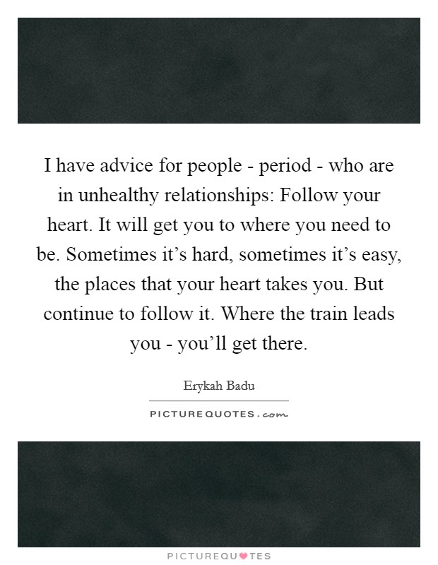 I have advice for people - period - who are in unhealthy relationships: Follow your heart. It will get you to where you need to be. Sometimes it's hard, sometimes it's easy, the places that your heart takes you. But continue to follow it. Where the train leads you - you'll get there Picture Quote #1