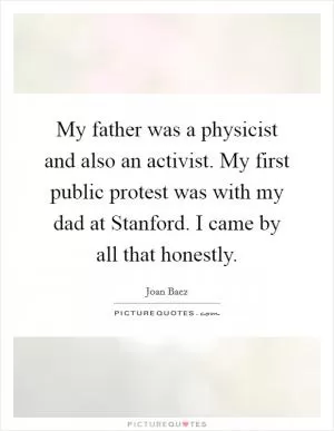 My father was a physicist and also an activist. My first public protest was with my dad at Stanford. I came by all that honestly Picture Quote #1