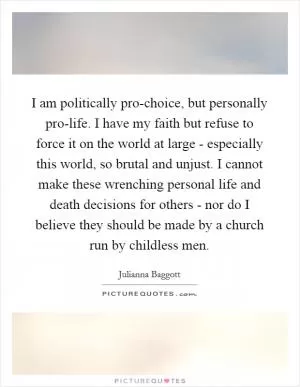 I am politically pro-choice, but personally pro-life. I have my faith but refuse to force it on the world at large - especially this world, so brutal and unjust. I cannot make these wrenching personal life and death decisions for others - nor do I believe they should be made by a church run by childless men Picture Quote #1