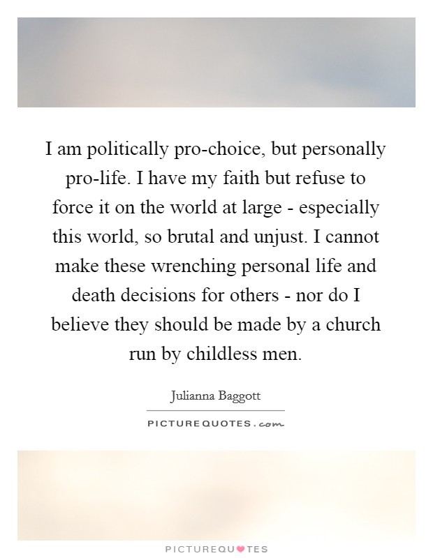 I am politically pro-choice, but personally pro-life. I have my faith but refuse to force it on the world at large - especially this world, so brutal and unjust. I cannot make these wrenching personal life and death decisions for others - nor do I believe they should be made by a church run by childless men Picture Quote #1