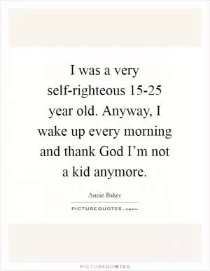 I was a very self-righteous 15-25 year old. Anyway, I wake up every morning and thank God I’m not a kid anymore Picture Quote #1