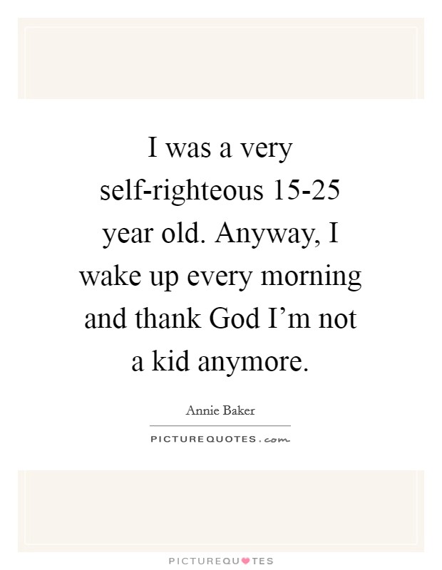 I was a very self-righteous 15-25 year old. Anyway, I wake up every morning and thank God I'm not a kid anymore Picture Quote #1