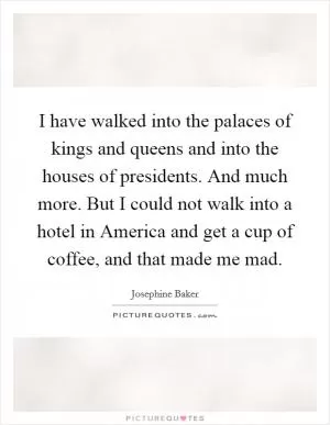 I have walked into the palaces of kings and queens and into the houses of presidents. And much more. But I could not walk into a hotel in America and get a cup of coffee, and that made me mad Picture Quote #1