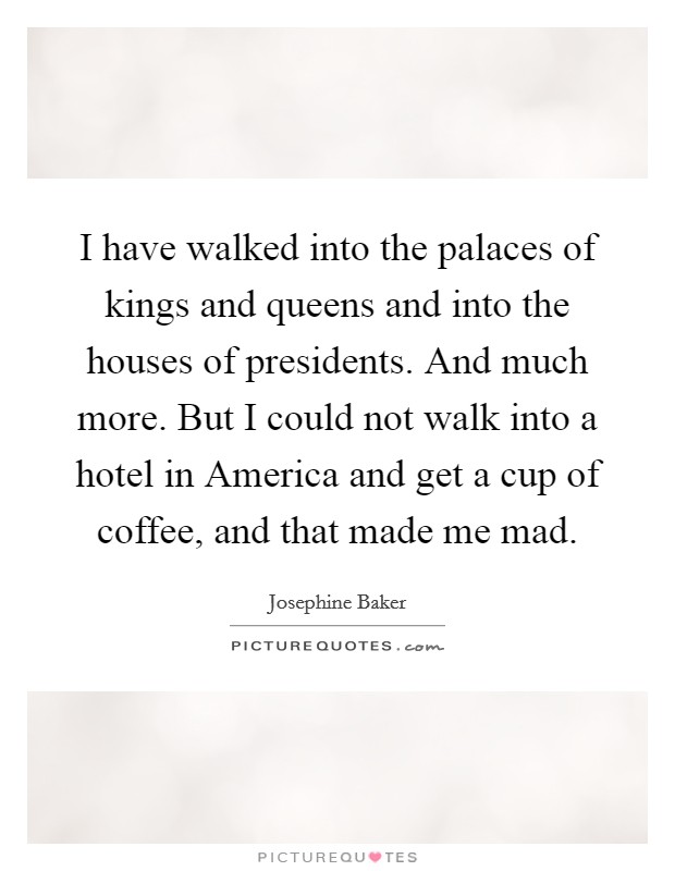 I have walked into the palaces of kings and queens and into the houses of presidents. And much more. But I could not walk into a hotel in America and get a cup of coffee, and that made me mad Picture Quote #1