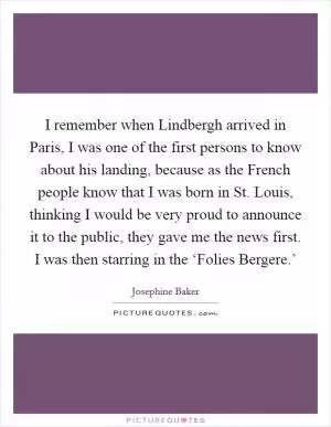 I remember when Lindbergh arrived in Paris, I was one of the first persons to know about his landing, because as the French people know that I was born in St. Louis, thinking I would be very proud to announce it to the public, they gave me the news first. I was then starring in the ‘Folies Bergere.’ Picture Quote #1