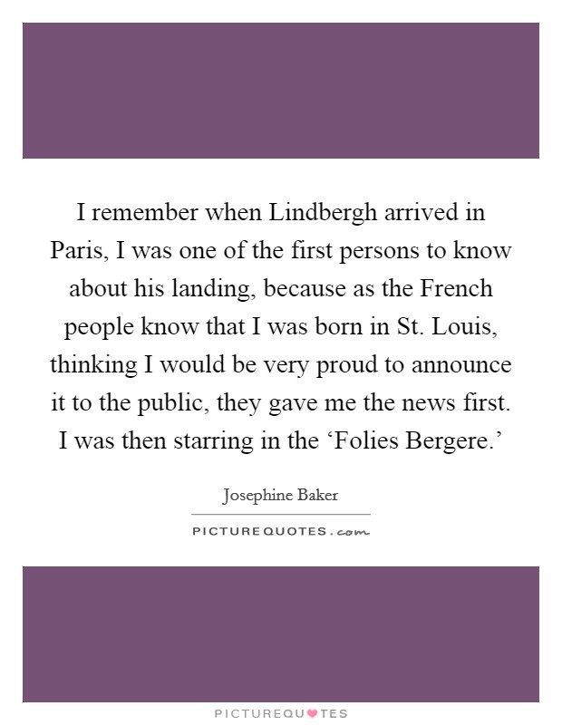 I remember when Lindbergh arrived in Paris, I was one of the first persons to know about his landing, because as the French people know that I was born in St. Louis, thinking I would be very proud to announce it to the public, they gave me the news first. I was then starring in the ‘Folies Bergere.' Picture Quote #1
