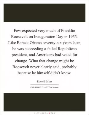 Few expected very much of Franklin Roosevelt on Inauguration Day in 1933. Like Barack Obama seventy-six years later, he was succeeding a failed Republican president, and Americans had voted for change. What that change might be Roosevelt never clearly said, probably because he himself didn’t know Picture Quote #1