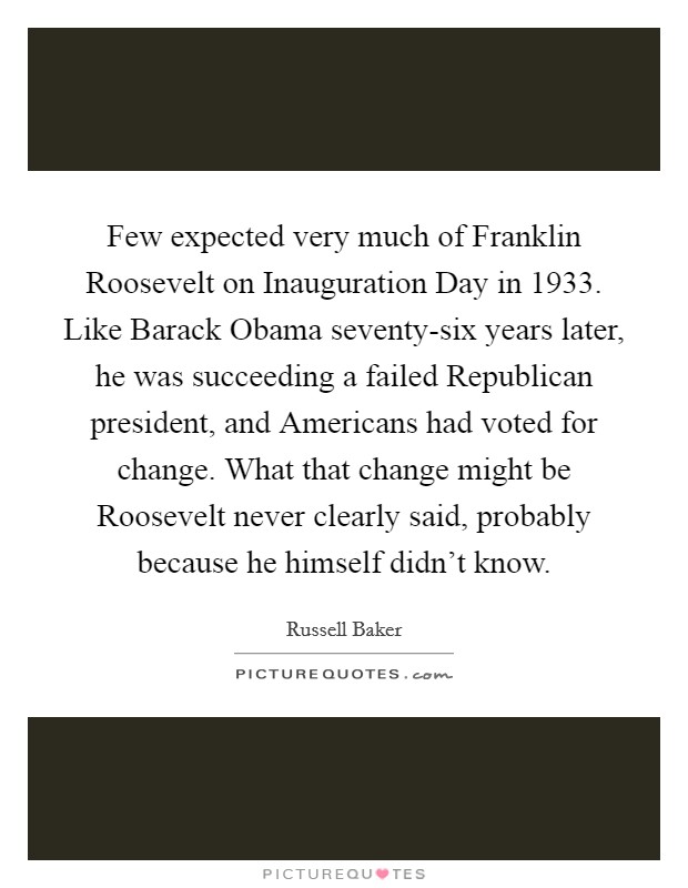 Few expected very much of Franklin Roosevelt on Inauguration Day in 1933. Like Barack Obama seventy-six years later, he was succeeding a failed Republican president, and Americans had voted for change. What that change might be Roosevelt never clearly said, probably because he himself didn't know Picture Quote #1