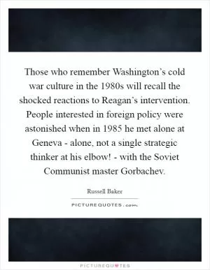 Those who remember Washington’s cold war culture in the 1980s will recall the shocked reactions to Reagan’s intervention. People interested in foreign policy were astonished when in 1985 he met alone at Geneva - alone, not a single strategic thinker at his elbow! - with the Soviet Communist master Gorbachev Picture Quote #1