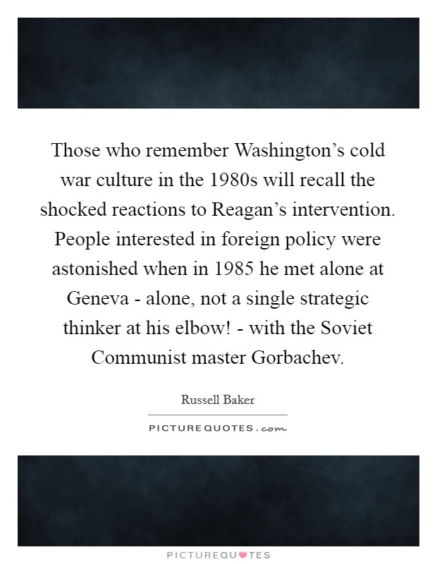 Those who remember Washington's cold war culture in the 1980s will recall the shocked reactions to Reagan's intervention. People interested in foreign policy were astonished when in 1985 he met alone at Geneva - alone, not a single strategic thinker at his elbow! - with the Soviet Communist master Gorbachev Picture Quote #1
