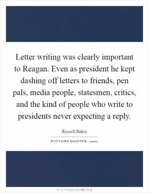 Letter writing was clearly important to Reagan. Even as president he kept dashing off letters to friends, pen pals, media people, statesmen, critics, and the kind of people who write to presidents never expecting a reply Picture Quote #1