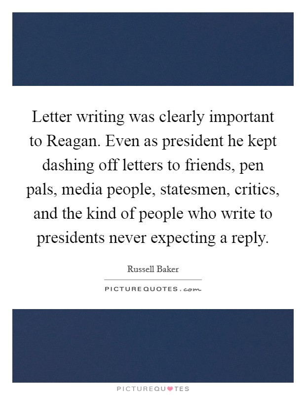 Letter writing was clearly important to Reagan. Even as president he kept dashing off letters to friends, pen pals, media people, statesmen, critics, and the kind of people who write to presidents never expecting a reply Picture Quote #1