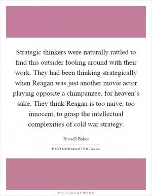 Strategic thinkers were naturally rattled to find this outsider fooling around with their work. They had been thinking strategically when Reagan was just another movie actor playing opposite a chimpanzee, for heaven’s sake. They think Reagan is too naive, too innocent, to grasp the intellectual complexities of cold war strategy Picture Quote #1