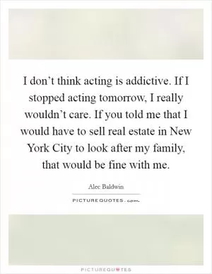 I don’t think acting is addictive. If I stopped acting tomorrow, I really wouldn’t care. If you told me that I would have to sell real estate in New York City to look after my family, that would be fine with me Picture Quote #1