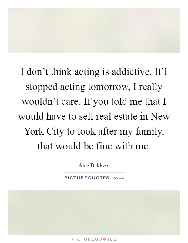 I don't think acting is addictive. If I stopped acting tomorrow, I really wouldn't care. If you told me that I would have to sell real estate in New York City to look after my family, that would be fine with me Picture Quote #1